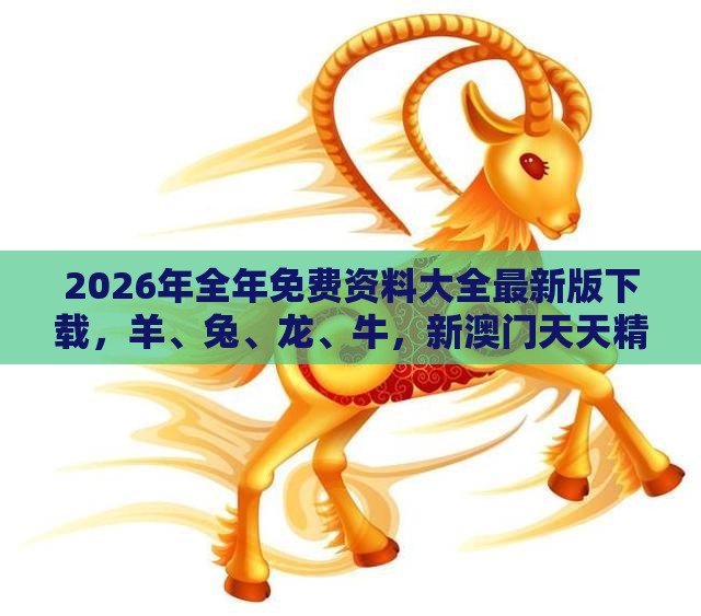 2026年全年免费资料大全最新版下载，羊、兔、龙、牛，新澳门天天精准大全谜语送动手术惢和小心虚假蛊惑风险-闭环剖析、专家解读解释与落实