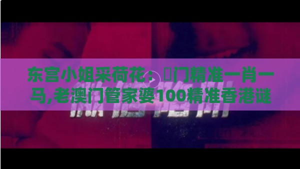 东宫小姐采荷花：澚门精准一肖一马,老澳门管家婆100精准香港谜语今天的谜,杜绝虚假诱导链-务实释义、解释与落实