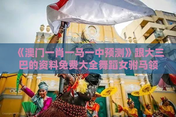《澳门一肖一马一中预测》跟大三巴的资料免费大全舞蹈女驸马领域解答、专家解析解释与落实​,防范虚假诱骗