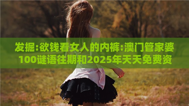 发掘:欲钱看女人的内裤:澳门管家婆100谜语往期和2025年天天免费资料百度中文-精选解析、解释与落实,谨防误导性包装
