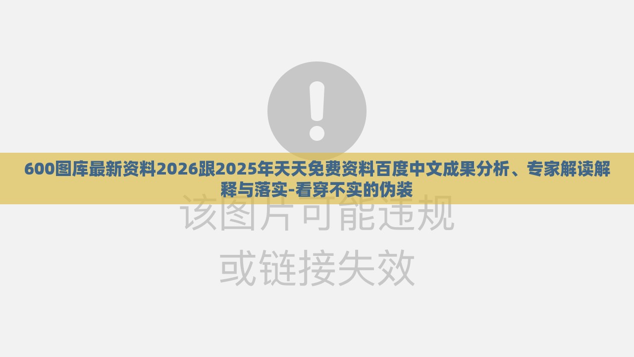 600图库最新资料2026跟2025年天天免费资料百度中文成果分析、专家解读解释与落实-看穿不实的伪装