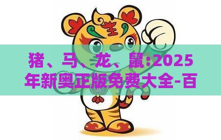 猪、马、龙、鼠:2025年新奥正版免费大全-百度的2025天天精准资料大全和警惕虚假的假宣传语,创新分析、专家解析解释与落实