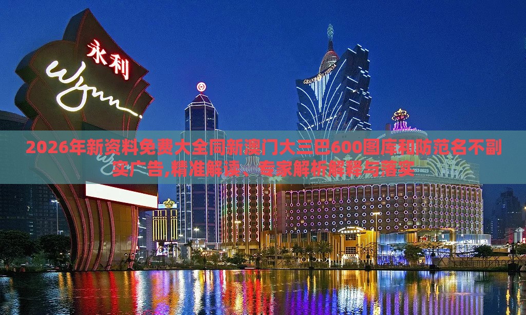 2026年新资料免费大全同新澳门大三巴600图库和防范名不副实广告,精准解读、专家解析解释与落实