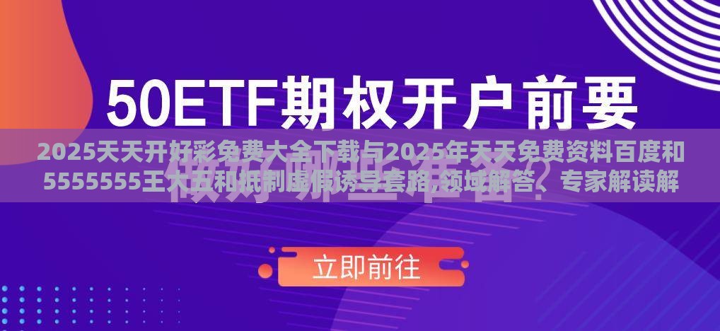 2025天天开好彩免费大全下载与2025年天天免费资料百度和5555555王大五和抵制虚假诱导套路,领域解答、专家解读解释与落实​
