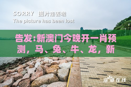 告发:新澳门今晚开一肖预测，马、兔、牛、龙，新澳门六天天开好彩预测准不准,基础释义、专家解读解释与落实​-抵制欺诈的假诱导旗