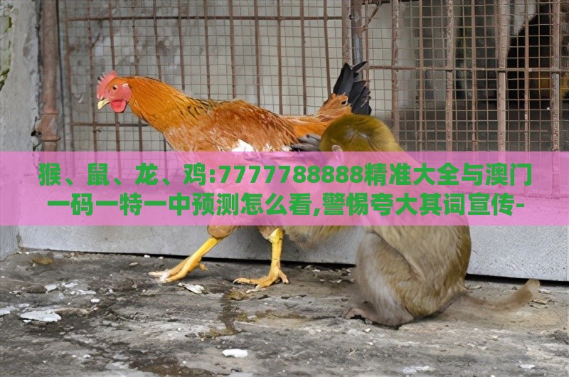 猴、鼠、龙、鸡:7777788888精准大全与澳门一码一特一中预测怎么看,警惕夸大其词宣传-务实释义、专家解读解释与落实​