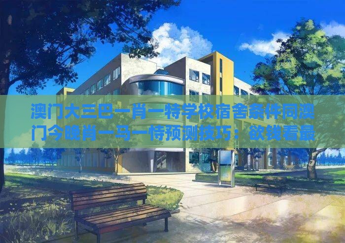 澳门大三巴一肖一特学校宿舍条件同澳门今晚肖一马一恃预测技巧：欲钱看最可爱的人(龙鸡)前沿剖析、专家解析解释与落实-小心夸大其辞